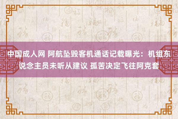 中国成人网 阿航坠毁客机通话记载曝光：机组东说念主员未听从建议 孤苦决定飞往阿克套