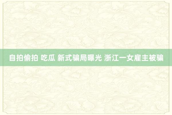 自拍偷拍 吃瓜 新式骗局曝光 浙江一女雇主被骗