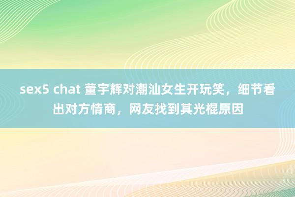 sex5 chat 董宇辉对潮汕女生开玩笑，细节看出对方情商，网友找到其光棍原因