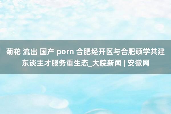 菊花 流出 国产 porn 合肥经开区与合肥硕学共建东谈主才服务重生态_大皖新闻 | 安徽网