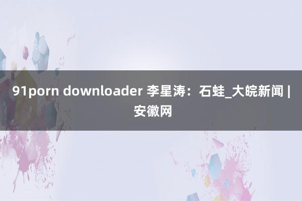 91porn downloader 李星涛：石蛙_大皖新闻 | 安徽网