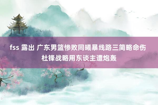 fss 露出 广东男篮惨败同曦暴线路三简略命伤 杜锋战略用东谈主遭炮轰