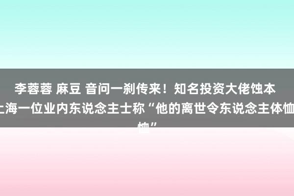 李蓉蓉 麻豆 音问一刹传来！知名投资大佬蚀本 上海一位业内东说念主士称“他的离世令东说念主体恤”