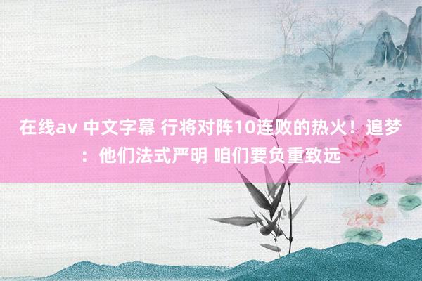 在线av 中文字幕 行将对阵10连败的热火！追梦：他们法式严明 咱们要负重致远