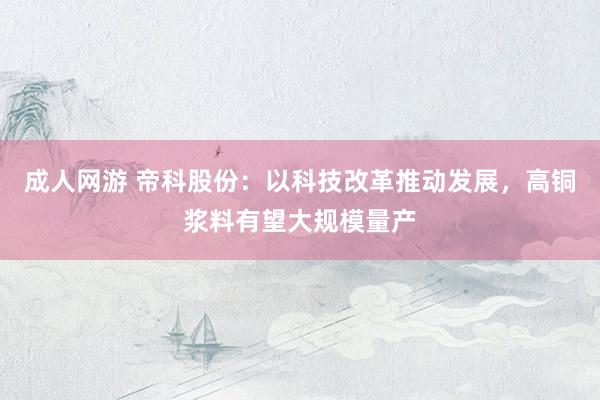 成人网游 帝科股份：以科技改革推动发展，高铜浆料有望大规模量产