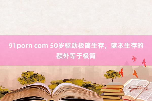 91porn com 50岁驱动极简生存，蓝本生存的额外等于极简