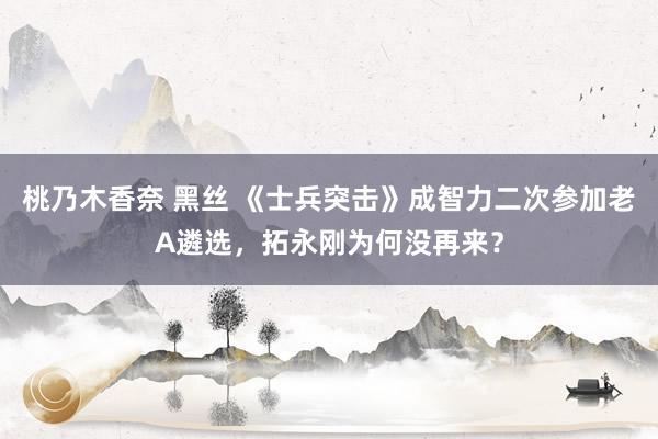 桃乃木香奈 黑丝 《士兵突击》成智力二次参加老A遴选，拓永刚为何没再来？