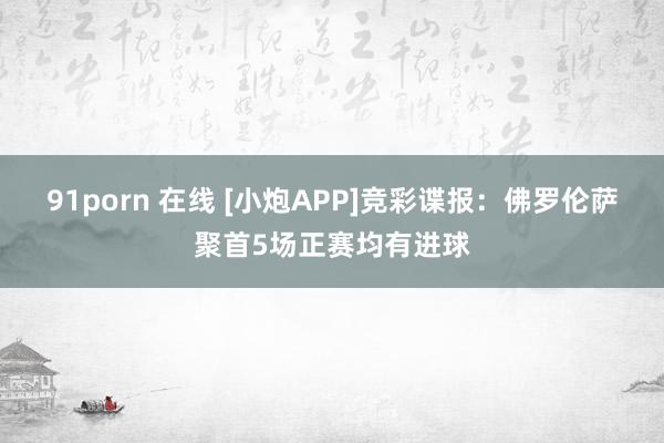 91porn 在线 [小炮APP]竞彩谍报：佛罗伦萨聚首5场正赛均有进球